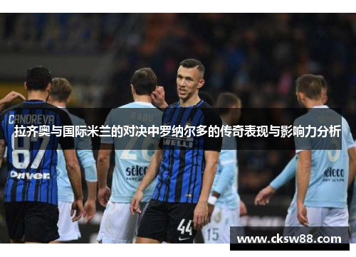拉齐奥与国际米兰的对决中罗纳尔多的传奇表现与影响力分析